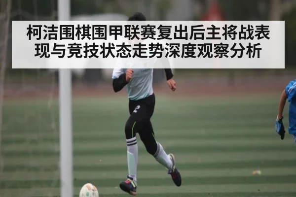 柯洁围棋围甲联赛复出后主将战表现与竞技状态走势深度观察分析 - kaiyun