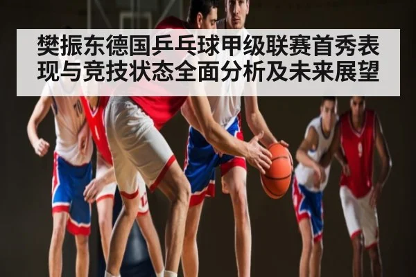 樊振东德国乒乓球甲级联赛首秀表现与竞技状态全面分析及未来展望